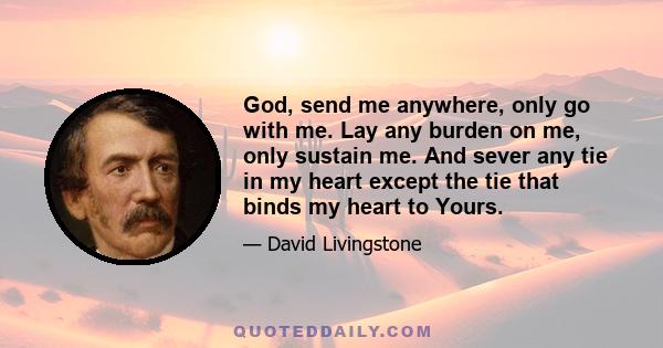 God, send me anywhere, only go with me. Lay any burden on me, only sustain me. And sever any tie in my heart except the tie that binds my heart to Yours.