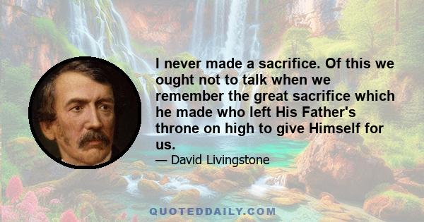 I never made a sacrifice. Of this we ought not to talk when we remember the great sacrifice which he made who left His Father's throne on high to give Himself for us.