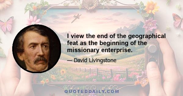 I view the end of the geographical feat as the beginning of the missionary enterprise.