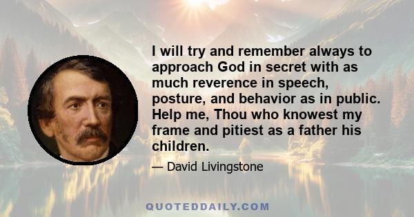 I will try and remember always to approach God in secret with as much reverence in speech, posture, and behavior as in public. Help me, Thou who knowest my frame and pitiest as a father his children.