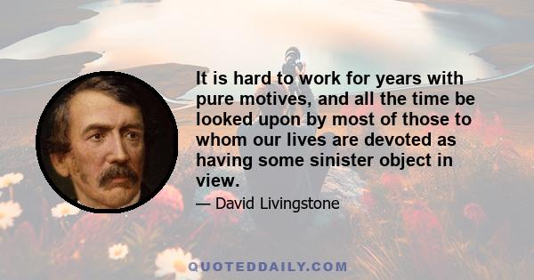 It is hard to work for years with pure motives, and all the time be looked upon by most of those to whom our lives are devoted as having some sinister object in view.