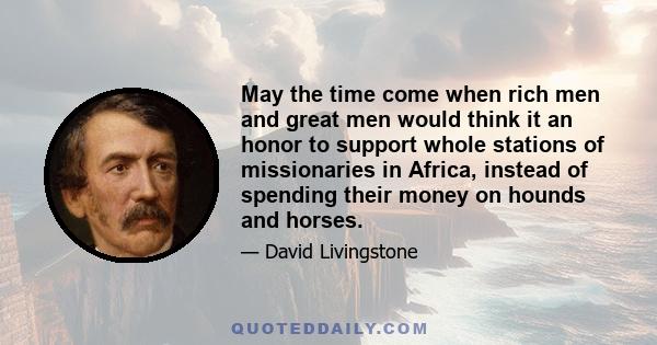 May the time come when rich men and great men would think it an honor to support whole stations of missionaries in Africa, instead of spending their money on hounds and horses.