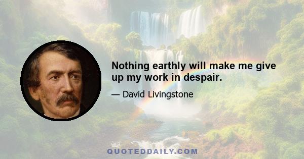 Nothing earthly will make me give up my work in despair.