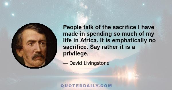 People talk of the sacrifice I have made in spending so much of my life in Africa. It is emphatically no sacrifice. Say rather it is a privilege.