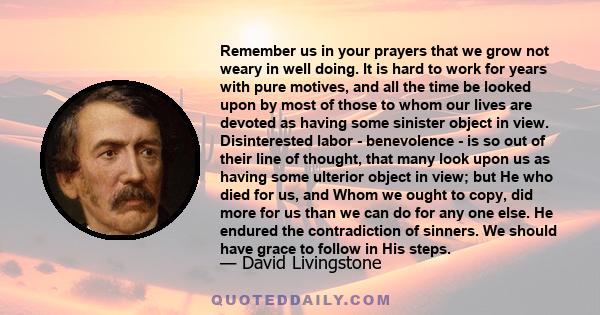 Remember us in your prayers that we grow not weary in well doing. It is hard to work for years with pure motives, and all the time be looked upon by most of those to whom our lives are devoted as having some sinister