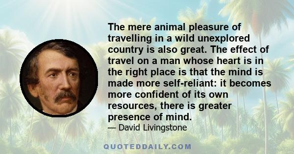 The mere animal pleasure of travelling in a wild unexplored country is also great. The effect of travel on a man whose heart is in the right place is that the mind is made more self-reliant: it becomes more confident of 