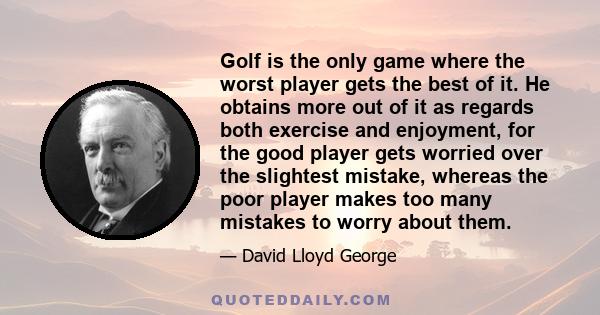 Golf is the only game where the worst player gets the best of it. He obtains more out of it as regards both exercise and enjoyment, for the good player gets worried over the slightest mistake, whereas the poor player