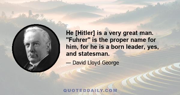 He [Hitler] is a very great man. Fuhrer is the proper name for him, for he is a born leader, yes, and statesman.