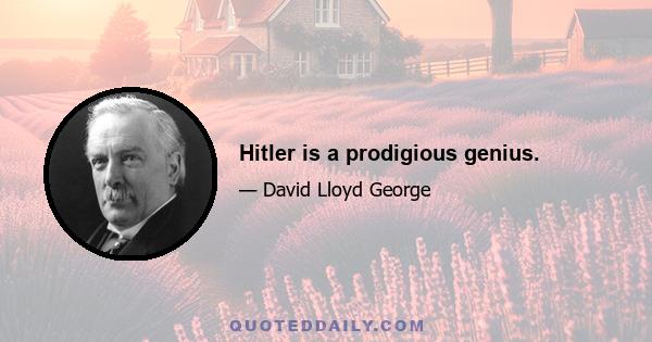 Hitler is a prodigious genius.