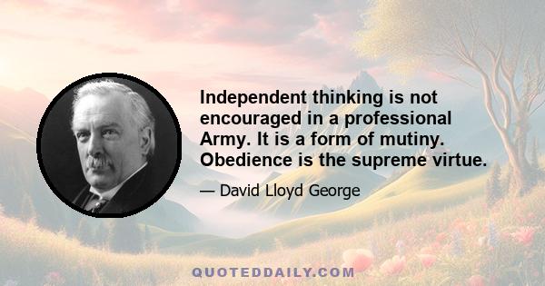 Independent thinking is not encouraged in a professional Army. It is a form of mutiny. Obedience is the supreme virtue.