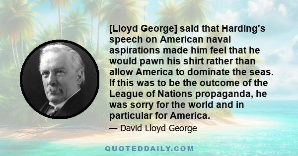 [Lloyd George] said that Harding's speech on American naval aspirations made him feel that he would pawn his shirt rather than allow America to dominate the seas. If this was to be the outcome of the League of Nations