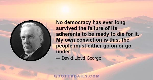 No democracy has ever long survived the failure of its adherents to be ready to die for it. My own conviction is this, the people must either go on or go under.