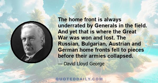 The home front is always underrated by Generals in the field. And yet that is where the Great War was won and lost. The Russian, Bulgarian, Austrian and German home fronts fell to pieces before their armies collapsed.