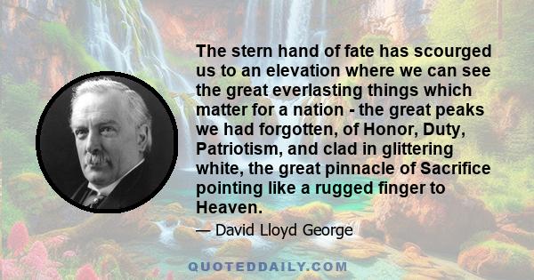 The stern hand of fate has scourged us to an elevation where we can see the great everlasting things which matter for a nation - the great peaks we had forgotten, of Honor, Duty, Patriotism, and clad in glittering