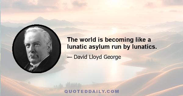 The world is becoming like a lunatic asylum run by lunatics.