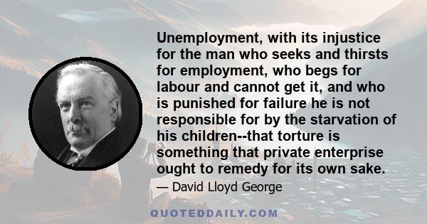 Unemployment, with its injustice for the man who seeks and thirsts for employment, who begs for labour and cannot get it, and who is punished for failure he is not responsible for by the starvation of his children--that 