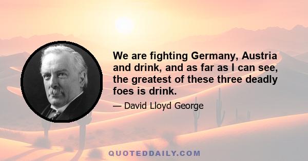 We are fighting Germany, Austria and drink, and as far as I can see, the greatest of these three deadly foes is drink.