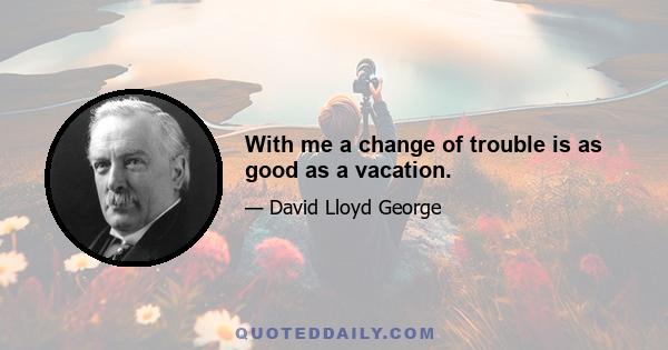 With me a change of trouble is as good as a vacation.