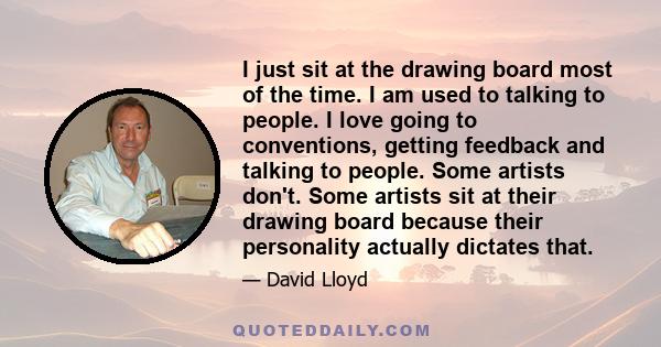 I just sit at the drawing board most of the time. I am used to talking to people. I love going to conventions, getting feedback and talking to people. Some artists don't. Some artists sit at their drawing board because