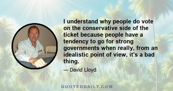 I understand why people do vote on the conservative side of the ticket because people have a tendency to go for strong governments when really, from an idealistic point of view, it's a bad thing.