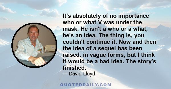 It's absolutely of no importance who or what V was under the mask. He isn't a who or a what, he's an idea. The thing is, you couldn't continue it. Now and then the idea of a sequel has been raised, in vague forms, but I 