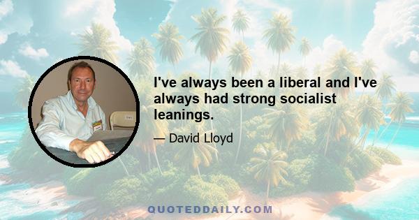 I've always been a liberal and I've always had strong socialist leanings.