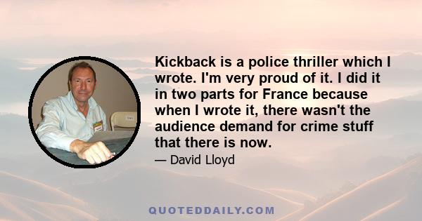 Kickback is a police thriller which I wrote. I'm very proud of it. I did it in two parts for France because when I wrote it, there wasn't the audience demand for crime stuff that there is now.