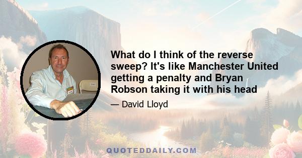 What do I think of the reverse sweep? It's like Manchester United getting a penalty and Bryan Robson taking it with his head