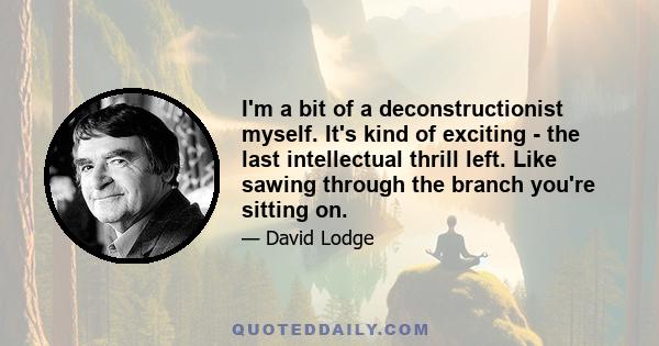 I'm a bit of a deconstructionist myself. It's kind of exciting - the last intellectual thrill left. Like sawing through the branch you're sitting on.