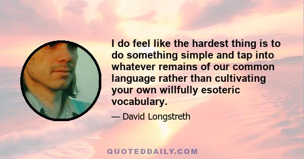 I do feel like the hardest thing is to do something simple and tap into whatever remains of our common language rather than cultivating your own willfully esoteric vocabulary.