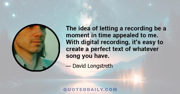 The idea of letting a recording be a moment in time appealed to me. With digital recording, it's easy to create a perfect text of whatever song you have.