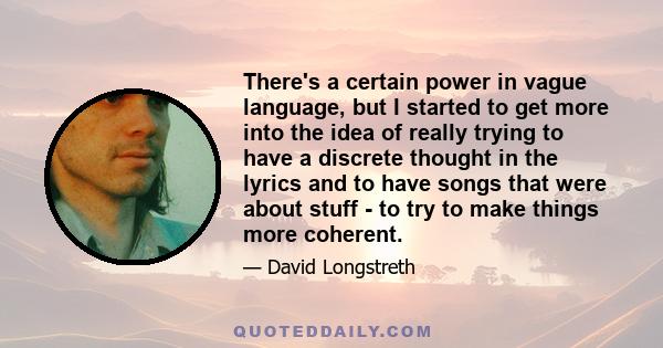 There's a certain power in vague language, but I started to get more into the idea of really trying to have a discrete thought in the lyrics and to have songs that were about stuff - to try to make things more coherent.