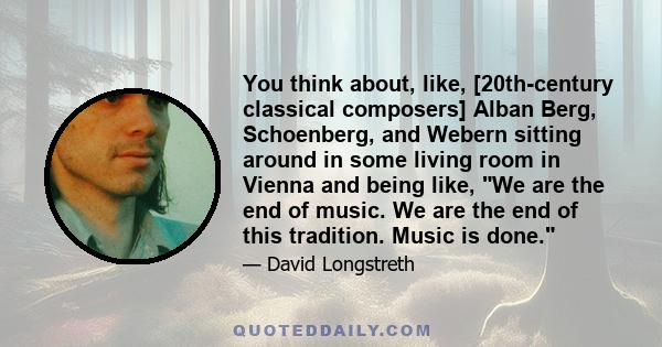 You think about, like, [20th-century classical composers] Alban Berg, Schoenberg, and Webern sitting around in some living room in Vienna and being like, We are the end of music. We are the end of this tradition. Music