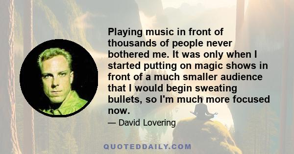 Playing music in front of thousands of people never bothered me. It was only when I started putting on magic shows in front of a much smaller audience that I would begin sweating bullets, so I'm much more focused now.