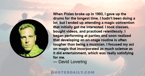 When Pixies broke up in 1993, I gave up the drums for the longest time. I hadn't been doing a lot, but I ended up attending a magic convention that initially got me interested. I took classes, bought videos, and