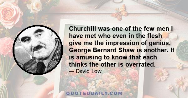 Churchill was one of the few men I have met who even in the flesh give me the impression of genius. George Bernard Shaw is another. It is amusing to know that each thinks the other is overrated.