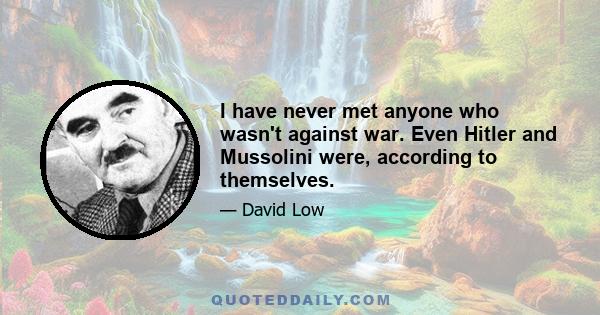 I have never met anyone who wasn't against war. Even Hitler and Mussolini were, according to themselves.