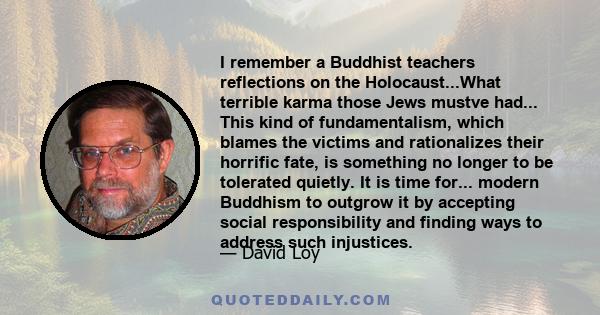 I remember a Buddhist teachers reflections on the Holocaust...What terrible karma those Jews mustve had... This kind of fundamentalism, which blames the victims and rationalizes their horrific fate, is something no