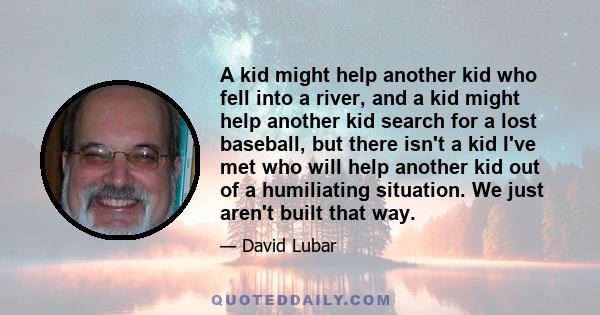 A kid might help another kid who fell into a river, and a kid might help another kid search for a lost baseball, but there isn't a kid I've met who will help another kid out of a humiliating situation. We just aren't