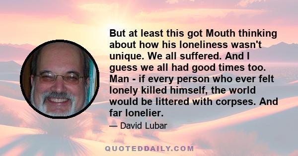 But at least this got Mouth thinking about how his loneliness wasn't unique. We all suffered. And I guess we all had good times too. Man - if every person who ever felt lonely killed himself, the world would be littered 