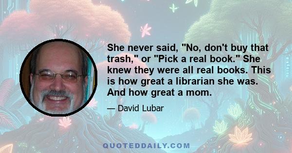 She never said, No, don't buy that trash, or Pick a real book. She knew they were all real books. This is how great a librarian she was. And how great a mom.