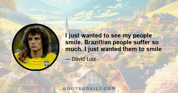 I just wanted to see my people smile. Brazillian people suffer so much. I just wanted them to smile