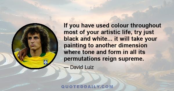 If you have used colour throughout most of your artistic life, try just black and white... it will take your painting to another dimension where tone and form in all its permutations reign supreme.