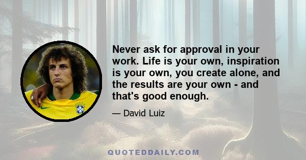 Never ask for approval in your work. Life is your own, inspiration is your own, you create alone, and the results are your own - and that's good enough.