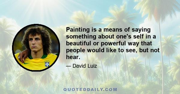 Painting is a means of saying something about one's self in a beautiful or powerful way that people would like to see, but not hear.