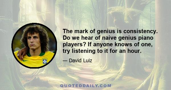 The mark of genius is consistency. Do we hear of naive genius piano players? If anyone knows of one, try listening to it for an hour.