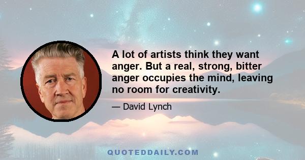 A lot of artists think they want anger. But a real, strong, bitter anger occupies the mind, leaving no room for creativity.