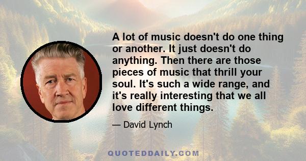 A lot of music doesn't do one thing or another. It just doesn't do anything. Then there are those pieces of music that thrill your soul. It's such a wide range, and it's really interesting that we all love different