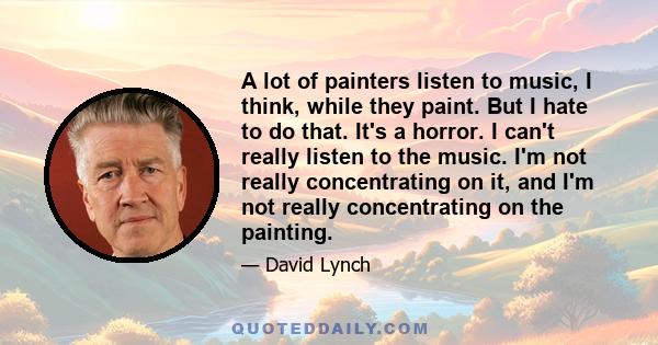 A lot of painters listen to music, I think, while they paint. But I hate to do that. It's a horror. I can't really listen to the music. I'm not really concentrating on it, and I'm not really concentrating on the