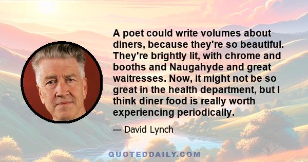 A poet could write volumes about diners, because they're so beautiful. They're brightly lit, with chrome and booths and Naugahyde and great waitresses. Now, it might not be so great in the health department, but I think 